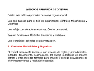 MÉTODOS PRIMARIOS DE CONTROL 
Existen seis métodos primarios de control organizacional: 
Dos son básicos para el tipo de organización: controles Mecanicistas y 
Orgánicos 
Uno refleja consideraciones externas: Control de mercado 
Dos son funcionales: Controles financieros y contables 
Uno tecnológico: controles de automatización. 
1. Controles Mecanicistas y Orgánicos 
El control mecanicista implica el uso extenso de reglas y procedimientos, 
autoridad descendente, descripciones del trabajo redactadas de manera 
estricta y otros métodos formales para prevenir y corregir desviaciones de 
los comportamientos y resultados deseados. 
 