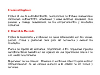 El control Orgánico 
Implica el uso de autoridad flexible, descripciones del trabajo relativamente 
imprecisas, autocontroles individuales y otros métodos informales para 
prevenir y corregir desviaciones de los comportamientos y resultados 
deseados. 
2. Control de Mercado 
Implica la recolección y evaluación de datos relacionados con las ventas, 
precios, costos y ganancias para guiar las decisiones y evaluar los 
resultados. 
Planes de reparto de utilidades: proporcionan a los empleados ingresos 
complementarios basados en los ingresos de una organización entera o de 
una unidad seleccionada. 
Supervisión de los clientes: Consiste en continuos esfuerzos para obtener 
retroalimentación de los clientes respecto a la calidad de los bienes y 
servicios. 
 