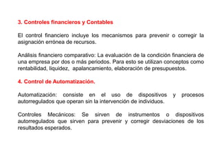 3. Controles financieros y Contables 
El control financiero incluye los mecanismos para prevenir o corregir la 
asignación errónea de recursos. 
Análisis financiero comparativo: La evaluación de la condición financiera de 
una empresa por dos o más periodos. Para esto se utilizan conceptos como 
rentabilidad, liquidez, apalancamiento, elaboración de presupuestos. 
4. Control de Automatización. 
Automatización: consiste en el uso de dispositivos y procesos 
autorregulados que operan sin la intervención de individuos. 
Controles Mecánicos: Se sirven de instrumentos o dispositivos 
autorregulados que sirven para prevenir y corregir desviaciones de los 
resultados esperados. 
