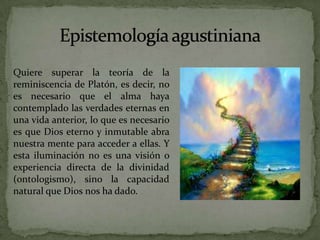 Epistemología agustinianaQuiere superar la teoría de la reminiscencia de Platón, es decir, no es necesario que el alma haya contemplado las verdades eternas en una vida anterior, lo que es necesario es que Dios eterno y inmutable abra nuestra mente para acceder a ellas. Y esta iluminación no es una visión o experiencia directa de la divinidad (ontologismo), sino la capacidad natural que Dios nos ha dado.
