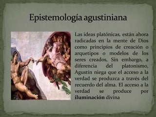 Epistemología agustinianaLas ideas platónicas, están ahora radicadas en la mente de Dios como principios de creación o arquetipos o modelos de los seres creados, Sin embargo, a diferencia del platonismo, Agustín niega que el acceso a la verdad se produzca a través del recuerdo del alma. El acceso a la verdad se produce por iluminación divina