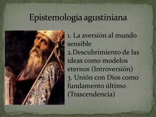 Epistemología agustiniana1. La aversión al mundo sensible2.Descubrimiento de las ideas como modelos eternos (Introversión)3. Unión con Dios como fundamento último (Trascendencia)