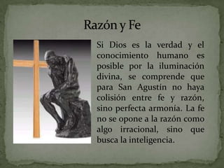 Razón y FeSi Dios es la verdad y el conocimiento humano es posible por la iluminación divina, se comprende que para San Agustín no haya colisión entre fe y razón, sino perfecta armonía. La fe no se opone a la razón como algo irracional, sino que busca la inteligencia. 