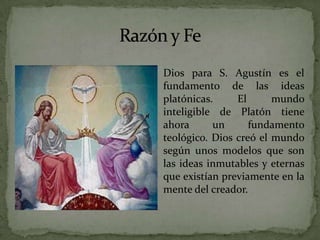 Razón y FeDios para S. Agustín es el fundamento de las ideas platónicas. El mundo inteligible de Platón tiene ahora un fundamento teológico. Dios creó el mundo según unos modelos que son las ideas inmutables y eternas que existían previamente en la mente del creador. 
