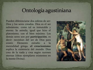 Ontología agustinianaPueden diferenciarse dos esferas de ser: Dios y los seres creados. Dios es el ser subsistente, como tal es inmutable y eterno. Se asimila, igual que hizo el platonismo, con el bien máximo. Los demás seres son por participación, es decir: necesitan del ser de Dios para existir. Elemento extraño a la mentalidad griega, el creacionismo explica la existencia del mundo. Dios crea de la nada y crea según razones eternas (ideas ejemplares existentes en la mente Divina). 