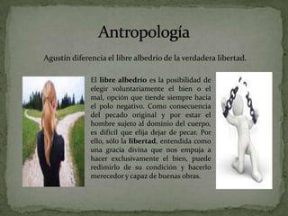 AntropologíaAgustín diferencia el libre albedrío de la verdadera libertad.El libre albedrío es la posibilidad de elegir voluntariamente el bien o el mal, opción que tiende siempre hacia el polo negativo. Como consecuencia del pecado original y por estar el hombre sujeto al dominio del cuerpo, es difícil que elija dejar de pecar. Por ello, sólo la libertad, entendida como una gracia divina que nos empuja a hacer exclusivamente el bien, puede redimirlo de su condición y hacerlo merecedor y capaz de buenas obras. 