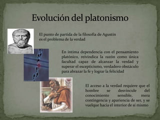 Evolución del platonismoEl punto de partida de la filosofía de Agustín es el problema de la verdadEn íntima dependencia con el pensamiento platónico, reivindica la razón como única facultad capaz de alcanzar la verdad y superar el escepticismo, verdadero obstáculo para abrazar la fe y lograr la felicidadEl acceso a la verdad requiere que el hombre se desvincule del conocimiento sensible, mera contingencia y apariencia de ser, y se vuelque hacia el interior de sí mismo