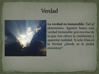 VerdadLa verdad es inmutable. Fiel al platonismo, Agustín busca una verdad inmutable por encima de la que nos ofrece la cambiante y aparente realidad. Si solo Dios es la Verdad ¿dónde se le podrá encontrar? 