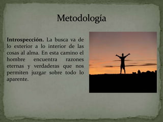 MetodologíaIntrospección. La busca va de lo exterior a lo interior de las cosas al alma. En esta camino el hombre encuentra razones eternas y verdaderas que nos permiten juzgar sobre todo lo aparente.