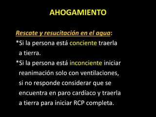 AHOGAMIENTO
Rescate y resucitación en el agua:
*Si la persona está conciente traerla
a tierra.
*Si la persona está inconciente iniciar
reanimación solo con ventilaciones,
si no responde considerar que se
encuentra en paro cardíaco y traerla
a tierra para iniciar RCP completa.
 