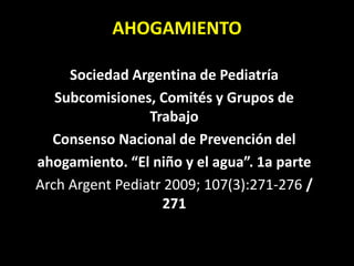 AHOGAMIENTO
Sociedad Argentina de Pediatría
Subcomisiones, Comités y Grupos de
Trabajo
Consenso Nacional de Prevención del
ahogamiento. “El niño y el agua”. 1a parte
Arch Argent Pediatr 2009; 107(3):271-276 /
271
 
