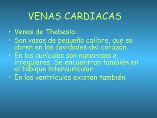 VENAS CARDIACAS
• Venas de Thebesio:
• Son vasos de pequeño calibre, que se
abren en las cavidades del corazón.
• En las aurículas son nunerosas e
irregulares. Se encuentran también en
el tabique interauricular.
• En los ventrículos existen también.
 