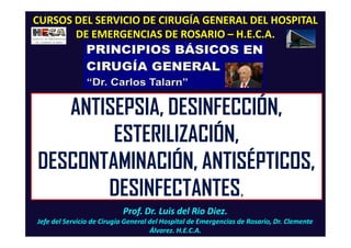 Prof. Dr. Luis del Rio Diez.
Jefe del Servicio de Cirugía General del Hospital de Emergencias de Rosario, Dr. Clemente
Álvarez. H.E.C.A.
CURSOS DEL SERVICIO DE CIRUGÍA GENERAL DEL HOSPITAL
DE EMERGENCIAS DE ROSARIO – H.E.C.A.
ANTISEPSIA, DESINFECCIÓN,
ESTERILIZACIÓN,
DESCONTAMINACIÓN, ANTISÉPTICOS,
DESINFECTANTES,
 