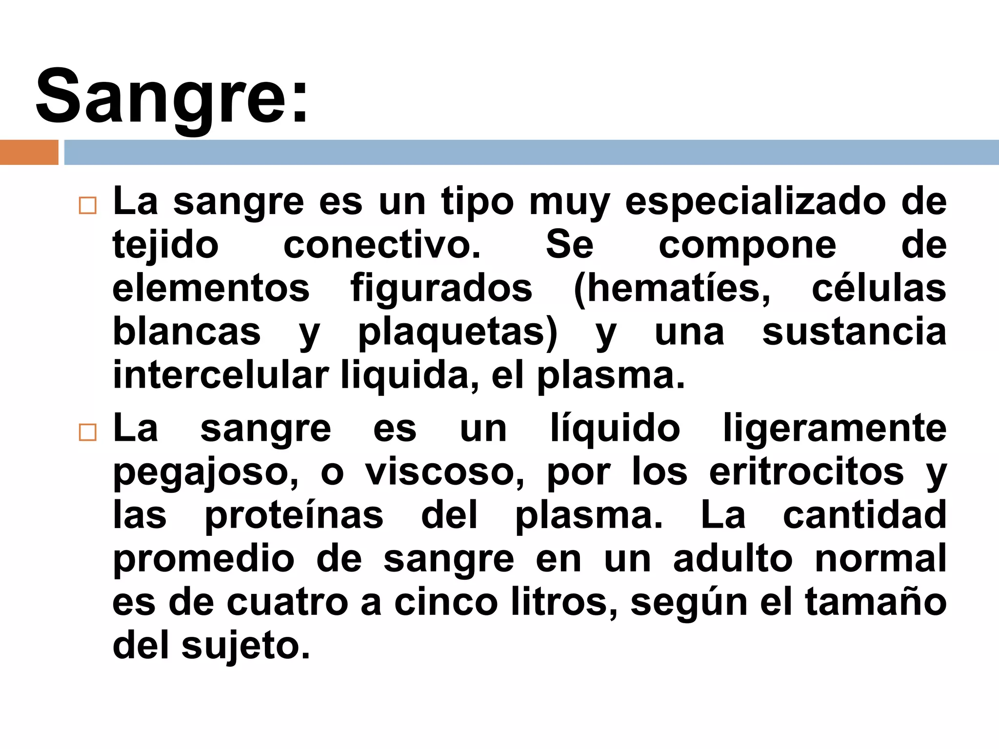 Sangre:
 La sangre es un tipo muy especializado de
tejido conectivo. Se compone de
elementos figurados (hematíes, células
blancas y plaquetas) y una sustancia
intercelular liquida, el plasma.
 La sangre es un líquido ligeramente
pegajoso, o viscoso, por los eritrocitos y
las proteínas del plasma. La cantidad
promedio de sangre en un adulto normal
es de cuatro a cinco litros, según el tamaño
del sujeto.
 