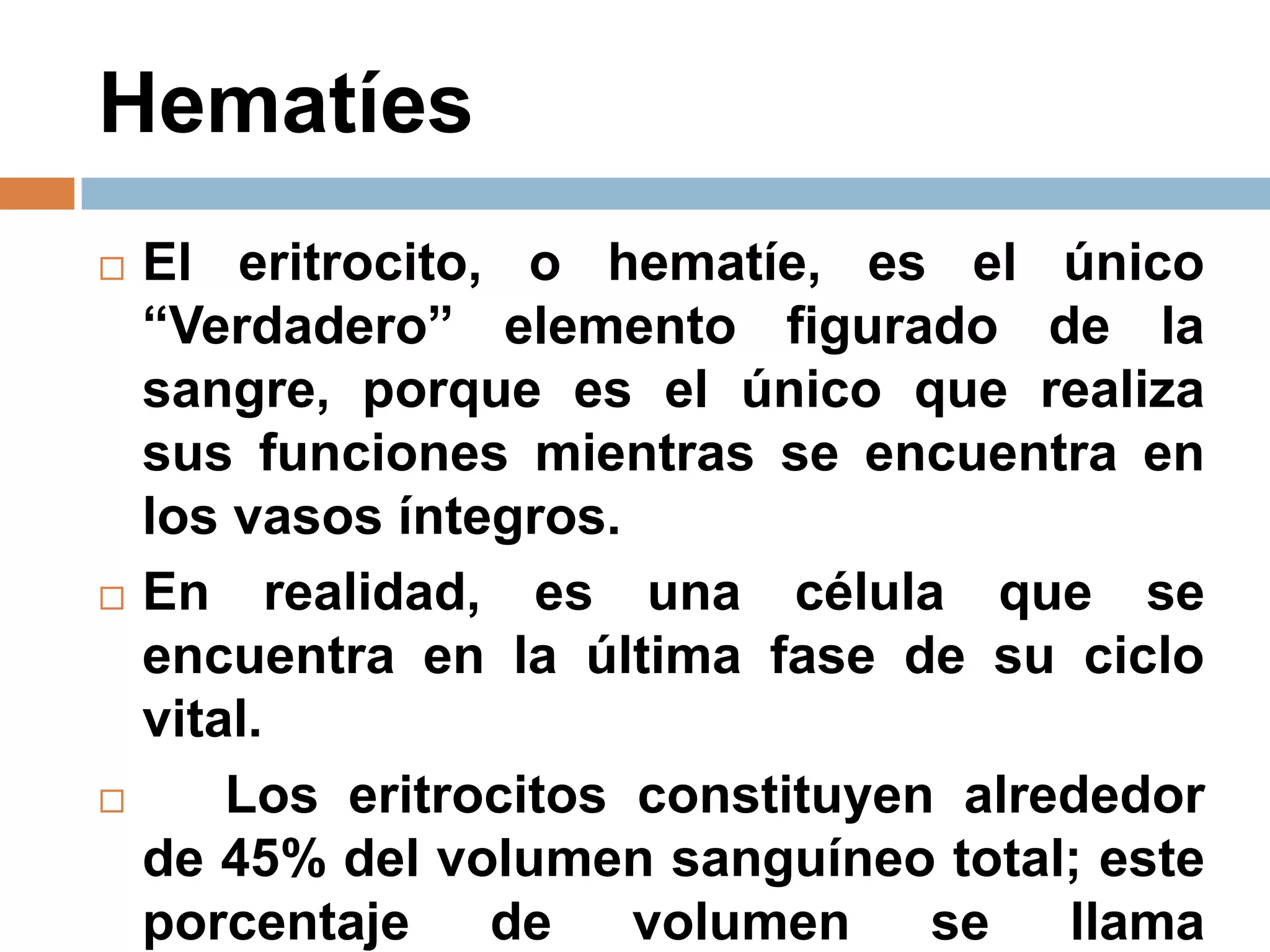 Hematíes
 El eritrocito, o hematíe, es el único
“Verdadero” elemento figurado de la
sangre, porque es el único que realiza
sus funciones mientras se encuentra en
los vasos íntegros.
 En realidad, es una célula que se
encuentra en la última fase de su ciclo
vital.
 Los eritrocitos constituyen alrededor
de 45% del volumen sanguíneo total; este
porcentaje de volumen se llama
 