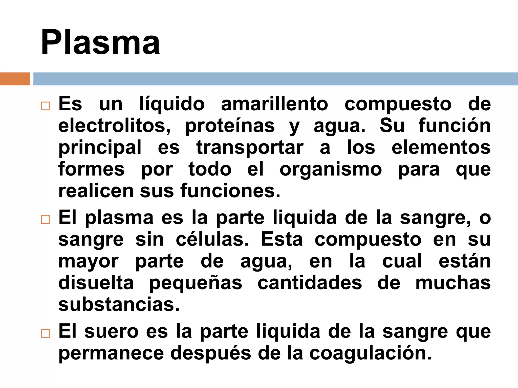 Plasma
 Es un líquido amarillento compuesto de
electrolitos, proteínas y agua. Su función
principal es transportar a los elementos
formes por todo el organismo para que
realicen sus funciones.
 El plasma es la parte liquida de la sangre, o
sangre sin células. Esta compuesto en su
mayor parte de agua, en la cual están
disuelta pequeñas cantidades de muchas
substancias.
 El suero es la parte liquida de la sangre que
permanece después de la coagulación.
 