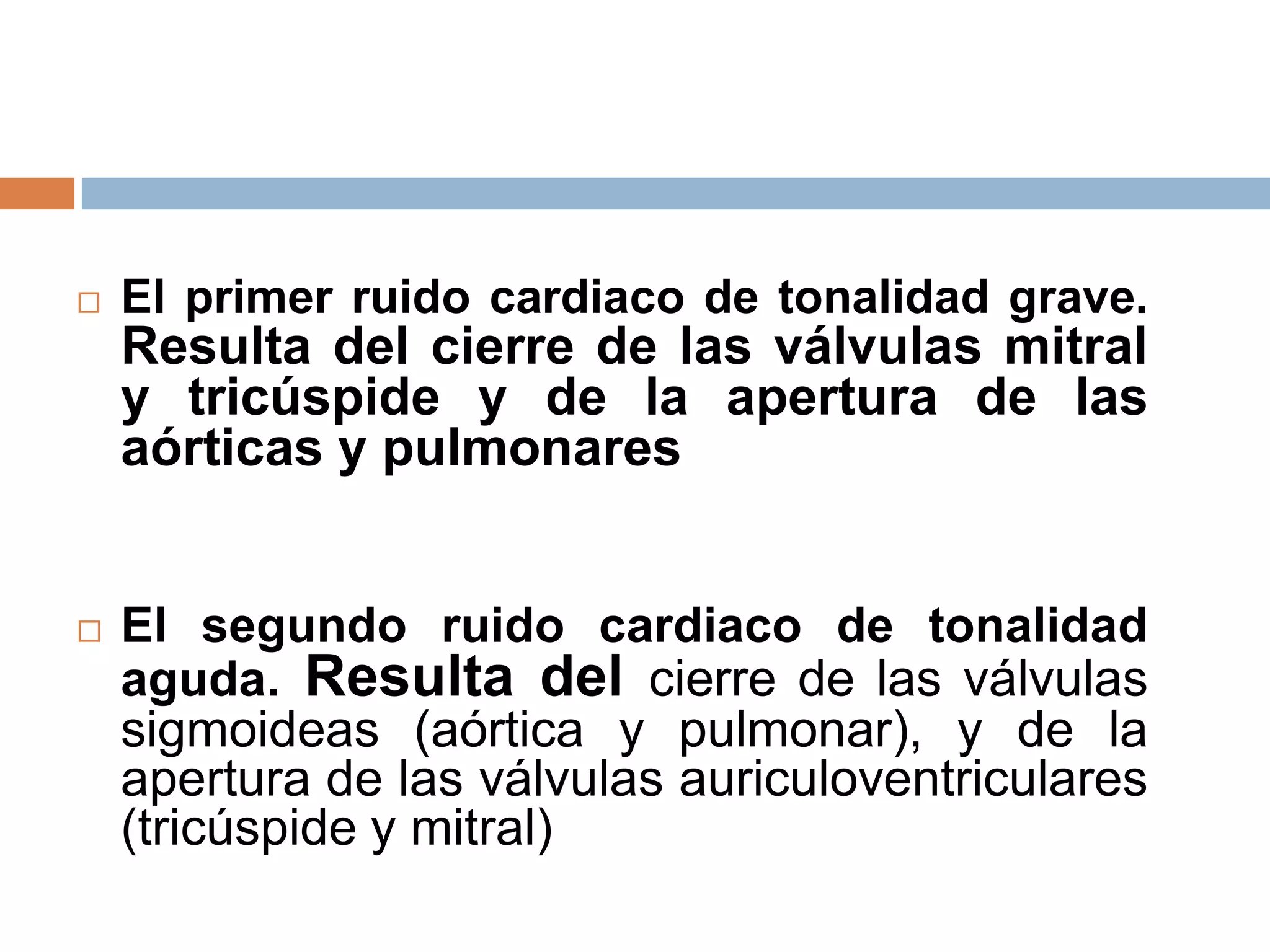  El primer ruido cardiaco de tonalidad grave.
Resulta del cierre de las válvulas mitral
y tricúspide y de la apertura de las
aórticas y pulmonares
 El segundo ruido cardiaco de tonalidad
aguda. Resulta del cierre de las válvulas
sigmoideas (aórtica y pulmonar), y de la
apertura de las válvulas auriculoventriculares
(tricúspide y mitral)
 
