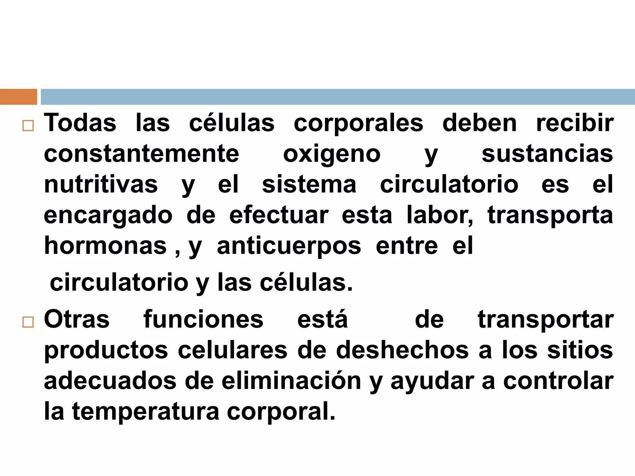  Todas las células corporales deben recibir
constantemente oxigeno y sustancias
nutritivas y el sistema circulatorio es el
encargado de efectuar esta labor, transporta
hormonas , y anticuerpos entre el
circulatorio y las células.
 Otras funciones está de transportar
productos celulares de deshechos a los sitios
adecuados de eliminación y ayudar a controlar
la temperatura corporal.
 