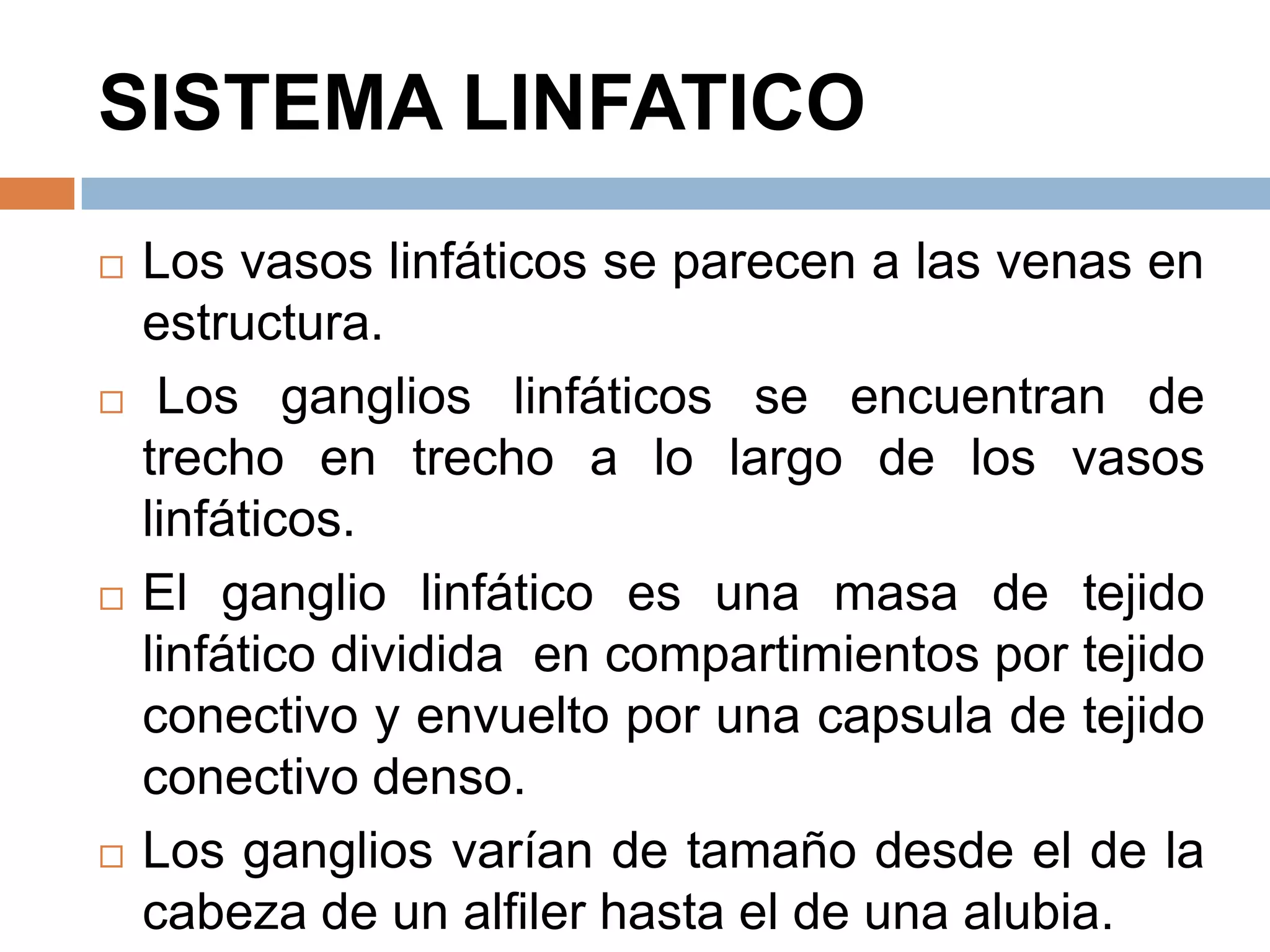 SISTEMA LINFATICO
 Los vasos linfáticos se parecen a las venas en
estructura.
 Los ganglios linfáticos se encuentran de
trecho en trecho a lo largo de los vasos
linfáticos.
 El ganglio linfático es una masa de tejido
linfático dividida en compartimientos por tejido
conectivo y envuelto por una capsula de tejido
conectivo denso.
 Los ganglios varían de tamaño desde el de la
cabeza de un alfiler hasta el de una alubia.
 