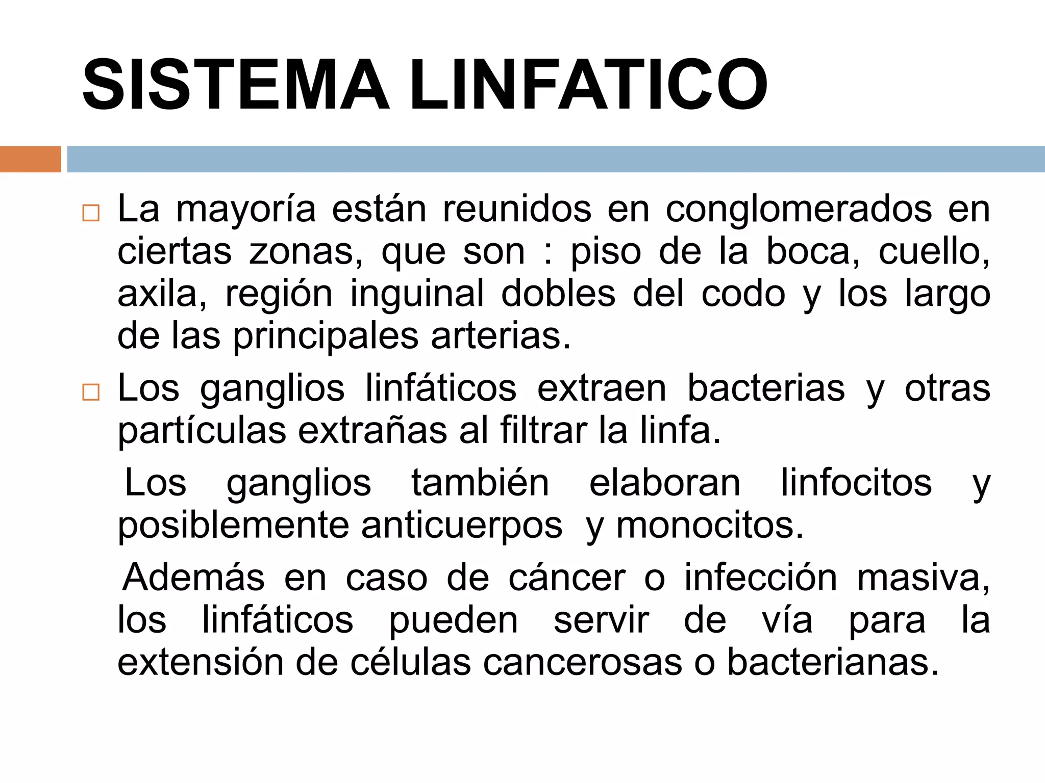 SISTEMA LINFATICO
 La mayoría están reunidos en conglomerados en
ciertas zonas, que son : piso de la boca, cuello,
axila, región inguinal dobles del codo y los largo
de las principales arterias.
 Los ganglios linfáticos extraen bacterias y otras
partículas extrañas al filtrar la linfa.
Los ganglios también elaboran linfocitos y
posiblemente anticuerpos y monocitos.
Además en caso de cáncer o infección masiva,
los linfáticos pueden servir de vía para la
extensión de células cancerosas o bacterianas.
 