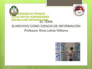 UNIVERSIDAD DE PANAMÁ
FACULTAD DE HUMANIDADES
ESCUELA DE ARCHIVOLOGÍA
EL TEMA
El ARCHIVO COMO CIENCIA DE INFORMACIÓN
Profesora: Elvia Leticia Williams
 