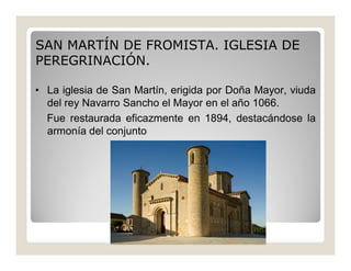 SAN MARTÍN DE FROMISTA. IGLESIA DE
PEREGRINACIÓN.
• La iglesia de San Martín, erigida por Doña Mayor, viuda
del rey Navarro Sancho el Mayor en el año 1066.
Fue restaurada eficazmente en 1894, destacándose la
armonía del conjunto

 