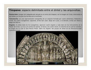 Tímpano: espacio delimitado entre el dintel y las arquivoltas.
Pantocrátor (imagen del todopoderoso) ubicado en el centro del tímpano, con la imagen de Cristo, mostrando en
las manos y en los pies las heridas de la crucifixión.
Tetramorfos: (es una representación iconográfica de un conjunto formado por cuatro elementos). Rodeando a
Cristo, los cuatro evangelistas: izquierda, arriba San Juan, abajo san Lucas, a la derecha, arriba san Mateo y
abajo san Marcos .
Ángeles: A ambos lados de los evangelistas, aparecen cuatro ángeles a cada lado con los instrumentos de la
Pasión de Cristo. La cruz y la corona de espinas, la lanza y los cuatro clavos, la columna en la cual fue azotado y
la tinaja con la cual se lavó Poncio Pilato. Sobre los ángeles, dos grupos de almas de los bienaventurados,
cuarenta en total.

 