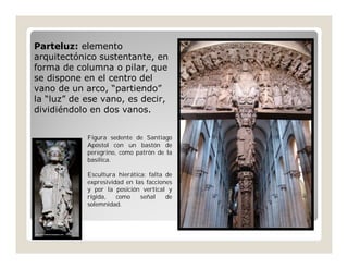 Parteluz: elemento
arquitectónico sustentante, en
forma de columna o pilar, que
se dispone en el centro del
vano de un arco, “partiendo”
la “luz” de ese vano, es decir,
dividiéndolo en dos vanos.
Figura sedente de Santiago
Apóstol con un bastón de
peregrino, como patrón de la
basílica.
Escultura hierática: falta de
expresividad en las facciones
y por la posición vertical y
rígida,
como
señal
de
solemnidad.

 