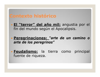 Contexto histórico


El “terror” del año mil: angustia por el
fin del mundo según el Apocalipsis.



Peregrinaciones: “arte de un camino o
arte de los peregrinos”



Feudalismo: la tierra
fuente de riqueza.

como

principal

 