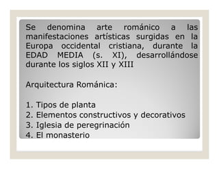 Se denomina arte románico a las
manifestaciones artísticas surgidas en la
Europa occidental cristiana, durante la
EDAD MEDIA (s. XI), desarrollándose
durante los siglos XII y XIII
Arquitectura Románica:
1.
2.
3.
4.

Tipos de planta
Elementos constructivos y decorativos
Iglesia de peregrinación
El monasterio

 