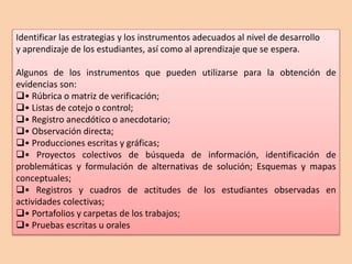 Identificar las estrategias y los instrumentos adecuados al nivel de desarrollo 
y aprendizaje de los estudiantes, así como al aprendizaje que se espera. 
Algunos de los instrumentos que pueden utilizarse para la obtención de 
evidencias son: 
• Rúbrica o matriz de verificación; 
• Listas de cotejo o control; 
• Registro anecdótico o anecdotario; 
• Observación directa; 
• Producciones escritas y gráficas; 
• Proyectos colectivos de búsqueda de información, identificación de 
problemáticas y formulación de alternativas de solución; Esquemas y mapas 
conceptuales; 
• Registros y cuadros de actitudes de los estudiantes observadas en 
actividades colectivas; 
• Portafolios y carpetas de los trabajos; 
• Pruebas escritas u orales 
 