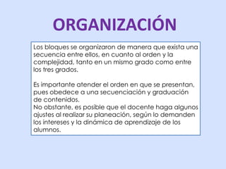 ORGANIZACIÓN 
Los bloques se organizaron de manera que exista una 
secuencia entre ellos, en cuanto al orden y la 
complejidad, tanto en un mismo grado como entre 
los tres grados. 
Es importante atender el orden en que se presentan, 
pues obedece a una secuenciación y graduación 
de contenidos. 
No obstante, es posible que el docente haga algunos 
ajustes al realizar su planeación, según lo demanden 
los intereses y la dinámica de aprendizaje de los 
alumnos. 
 