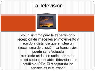 La Television

es un sistema para la transmisión y
recepción de imágenes en movimiento y
sonido a distancia que emplea un
mecanismo de difusión. La transmisión
puede ser efectuada
mediante ondas de radio, por redes
de televisión por cable, Televisión por
satélite o IPTV. El receptor de las
señales es el televisor.

 