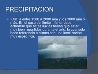 PRECIPITACION
 Oscila entre 1500 a 2000 mm y los 3000 mm o
más. En el caso del límite inferior debe
aclararse que estas lluvias tienen que estar
muy bien repartidas durante el año, lo cual sólo
hace referencia a climas con una localización
muy específica.
 
