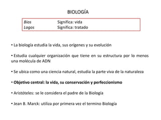 BIOLOGÍA
Bios Significa: vida
Logos Significa: tratado
• La biología estudia la vida, sus orígenes y su evolución
• Estudia cualquier organización que tiene en su estructura por lo menos
una molécula de ADN
• Se ubica como una ciencia natural, estudia la parte viva de la naturaleza
• Objetivo central: la vida, su conservación y perfeccionismo
• Aristóteles: se le considera el padre de la Biología
• Jean B. Marck: utiliza por primera vez el termino Biología
 