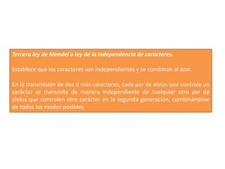 Tercera ley de Mendel o ley de la independencia de caracteres.
Establece que los caracteres son independientes y se combinan al azar.
En la transmisión de dos o más caracteres, cada par de alelas que controla un
carácter se transmite de manera independiente de cualquier otro par de
alelos que controlen otro carácter en la segunda generación, combinándose
de todos los modos posibles.
 