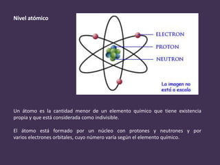 Nivel atómico
Un átomo es la cantidad menor de un elemento químico que tiene existencia
propia y que está considerada como indivisible.
El átomo está formado por un núcleo con protones y neutrones y por
varios electrones orbitales, cuyo número varía según el elemento químico.
 