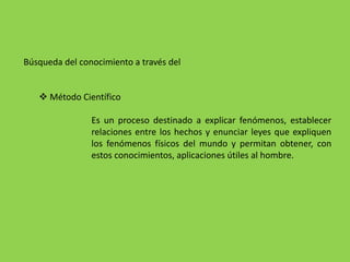Búsqueda del conocimiento a través del
 Método Científico
Es un proceso destinado a explicar fenómenos, establecer
relaciones entre los hechos y enunciar leyes que expliquen
los fenómenos físicos del mundo y permitan obtener, con
estos conocimientos, aplicaciones útiles al hombre.
 