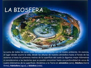La suma de todos los seres vivos tomados en conjunto con su medio ambiente. En esencia,
el lugar donde ocurre la vida, desde las alturas de nuestra atmósfera hasta el fondo de los
océanos o hasta los primeros metros de la superficie del suelo (o digamos mejor kilómetros
sí consideramos a las bacterias que se pueden encontrar hasta una profundidad de cerca de
cuatro kilómetros de la superficie). Dividimos a la Tierra en atmósfera (aire), litósfera (tierra
firme), hidrósfera (agua), y biósfera (vida).
 