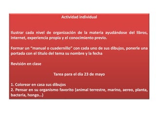 Actividad individual
Ilustrar cada nivel de organización de la materia ayudándose del libros,
internet, experiencia propia y el conocimiento previo.
Formar un “manual o cuadernillo” con cada uno de sus dibujos, ponerle una
portada con el titulo del tema su nombre y la fecha
Revisión en clase
Tarea para el día 23 de mayo
1. Colorear en casa sus dibujos
2. Pensar en su organismo favorito (animal terrestre, marino, aereo, planta,
bacteria, hongo…)
 