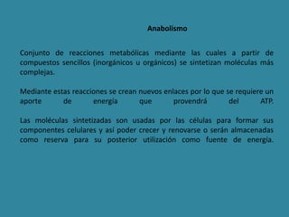 Anabolismo
Conjunto de reacciones metabólicas mediante las cuales a partir de
compuestos sencillos (inorgánicos u orgánicos) se sintetizan moléculas más
complejas.
Mediante estas reacciones se crean nuevos enlaces por lo que se requiere un
aporte de energía que provendrá del ATP.
Las moléculas sintetizadas son usadas por las células para formar sus
componentes celulares y así poder crecer y renovarse o serán almacenadas
como reserva para su posterior utilización como fuente de energía.
 
