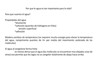 Por que le agua es tan importante para la vida?
Para que usamos el agua?
Propiedades del agua
*disolvente
*cohesión (puentes de hidrogeno en hilos)
tensión superficial
*adhesión
Modera cambios de temperatura (se requiere mucha energía para elevar la temperatura
del agua, rompimiento puentes de H+ por medio del movimiento acelerado de las
moléculas)
El agua al congelarse forma hielo
es menos denso que el agua (las moléculas se encuentran mas alejadas unas de
otras) eso permite que los lagos no se congelen totalmente de abajo hacia arriba
 