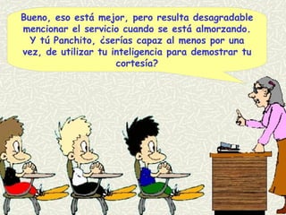 Bueno, eso está mejor, pero resulta desagradable mencionar el servicio cuando se está almorzando. Y tú Panchito, ¿serías capaz al menos por una vez, de utilizar tu inteligencia para demostrar tu cortesía? 