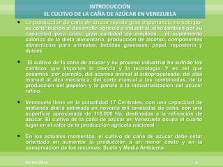  La producción de caña de azúcar reviste gran importancia no solo por
    su contribución al desarrollo agrícola e industrial, sino también por su
    capacidad para crear gran cantidad de empleos, el suplemento
    calórico de la dieta alimentaria, producción de alcohol, componentes
    alimenticios para animales, bebidas gaseosas, papel, repostería y
    dulces.

    El cultivo de la caña de azúcar y su proceso industrial ha sufrido los
    cambios que imponen la ciencia y la tecnología. Y es así que
    pasamos, por ejemplo, del acarreo animal al autopropulsado, del alza
    manual al alza mecánica, del corte manual a las combinadas, de la
    producción del papelón y la panela a la industrialización del azúcar
    refino.

 Venezuela tiene en la actualidad 17 Centrales, con una capacidad de
    molienda diaria estimada en noventa mil toneladas de caña, con una
    superficie aproximada de 116.000 Ha, destinadas a la refinación de
    azúcar. El cultivo de la caña de azúcar en Venezuela ocupa el cuarto
    lugar en el valor de la producción agrícola nacional

 En los actuales momentos, el cultivo de caña de azúcar debe estar
    orientado en aumentar la producción a un menor costo y en la
    conservación de los recursos: Suelo y Medio Ambiente.

    03/03/2012                                                           3
 