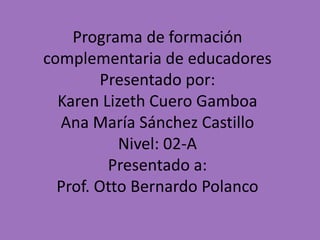 Programa de formación
complementaria de educadores
Presentado por:
Karen Lizeth Cuero Gamboa
Ana María Sánchez Castillo
Nivel: 02-A
Presentado a:
Prof. Otto Bernardo Polanco
 