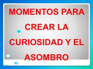 MOMENTOS PARA
CREAR LA
CURIOSIDAD Y EL
ASOMBRO
 