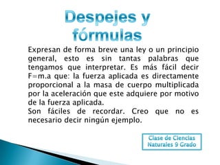 Expresan de forma breve una ley o un principio
general, esto es sin tantas palabras que
tengamos que interpretar. Es más fácil decir
F=m.a que: la fuerza aplicada es directamente
proporcional a la masa de cuerpo multiplicada
por la aceleración que este adquiere por motivo
de la fuerza aplicada.
Son fáciles de recordar. Creo que no es
necesario decir ningún ejemplo.
 