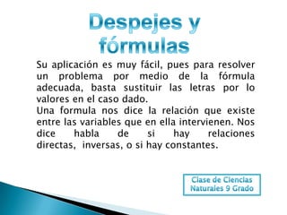 Su aplicación es muy fácil, pues para resolver
un problema por medio de la fórmula
adecuada, basta sustituir las letras por lo
valores en el caso dado.
Una formula nos dice la relación que existe
entre las variables que en ella intervienen. Nos
dice    habla     de     si    hay     relaciones
directas, inversas, o si hay constantes.
 