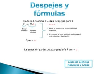 Dada la Ecuacion F= m.a despejar para a
  F = m.a           1. Aislar a

 Primer             2. Pasar el termino m al otro lado del
miembro   Segundo      miembro
          miembro
                    3. El termino m esta multiplicando pasa al
                       otro miembro dividiendo.

     F/m = a


   La ecuación ya despejada quedaría F /m = a
 