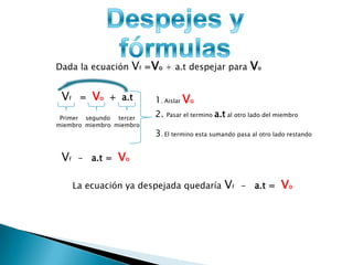 Dada la ecuación      Vf =Vo + a.t despejar para Vo

 Vf    =   Vo   + a.t      1. Aislar Vo
 Primer segundo tercer
                           2.   Pasar el termino   a.t al otro lado del miembro
miembro miembro miembro
                           3. El termino esta sumando pasa al otro lado restando

 Vf    - a.t =   Vo

      La ecuación ya despejada quedaría               Vf   - a.t =       Vo
 